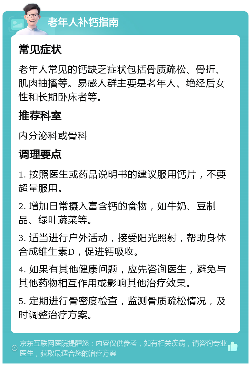 老年人补钙指南 常见症状 老年人常见的钙缺乏症状包括骨质疏松、骨折、肌肉抽搐等。易感人群主要是老年人、绝经后女性和长期卧床者等。 推荐科室 内分泌科或骨科 调理要点 1. 按照医生或药品说明书的建议服用钙片，不要超量服用。 2. 增加日常摄入富含钙的食物，如牛奶、豆制品、绿叶蔬菜等。 3. 适当进行户外活动，接受阳光照射，帮助身体合成维生素D，促进钙吸收。 4. 如果有其他健康问题，应先咨询医生，避免与其他药物相互作用或影响其他治疗效果。 5. 定期进行骨密度检查，监测骨质疏松情况，及时调整治疗方案。