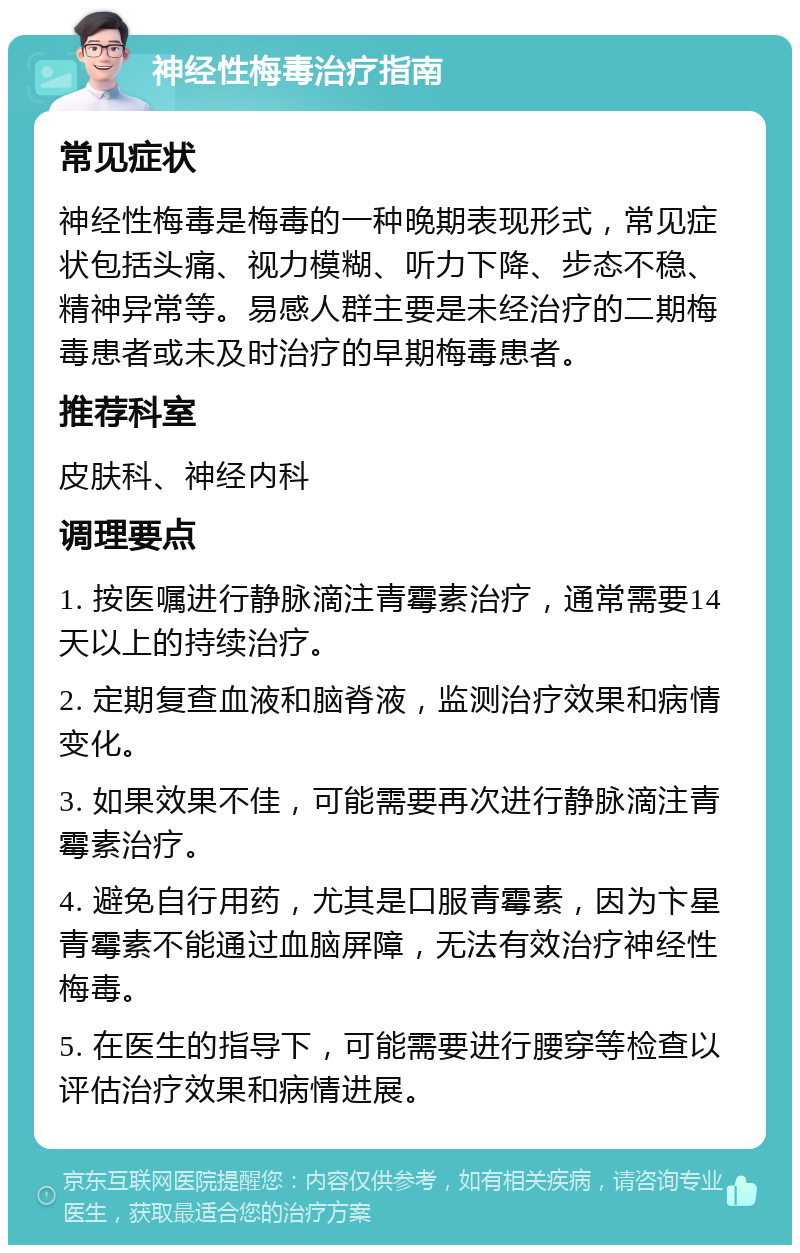 神经性梅毒治疗指南 常见症状 神经性梅毒是梅毒的一种晚期表现形式，常见症状包括头痛、视力模糊、听力下降、步态不稳、精神异常等。易感人群主要是未经治疗的二期梅毒患者或未及时治疗的早期梅毒患者。 推荐科室 皮肤科、神经内科 调理要点 1. 按医嘱进行静脉滴注青霉素治疗，通常需要14天以上的持续治疗。 2. 定期复查血液和脑脊液，监测治疗效果和病情变化。 3. 如果效果不佳，可能需要再次进行静脉滴注青霉素治疗。 4. 避免自行用药，尤其是口服青霉素，因为卞星青霉素不能通过血脑屏障，无法有效治疗神经性梅毒。 5. 在医生的指导下，可能需要进行腰穿等检查以评估治疗效果和病情进展。