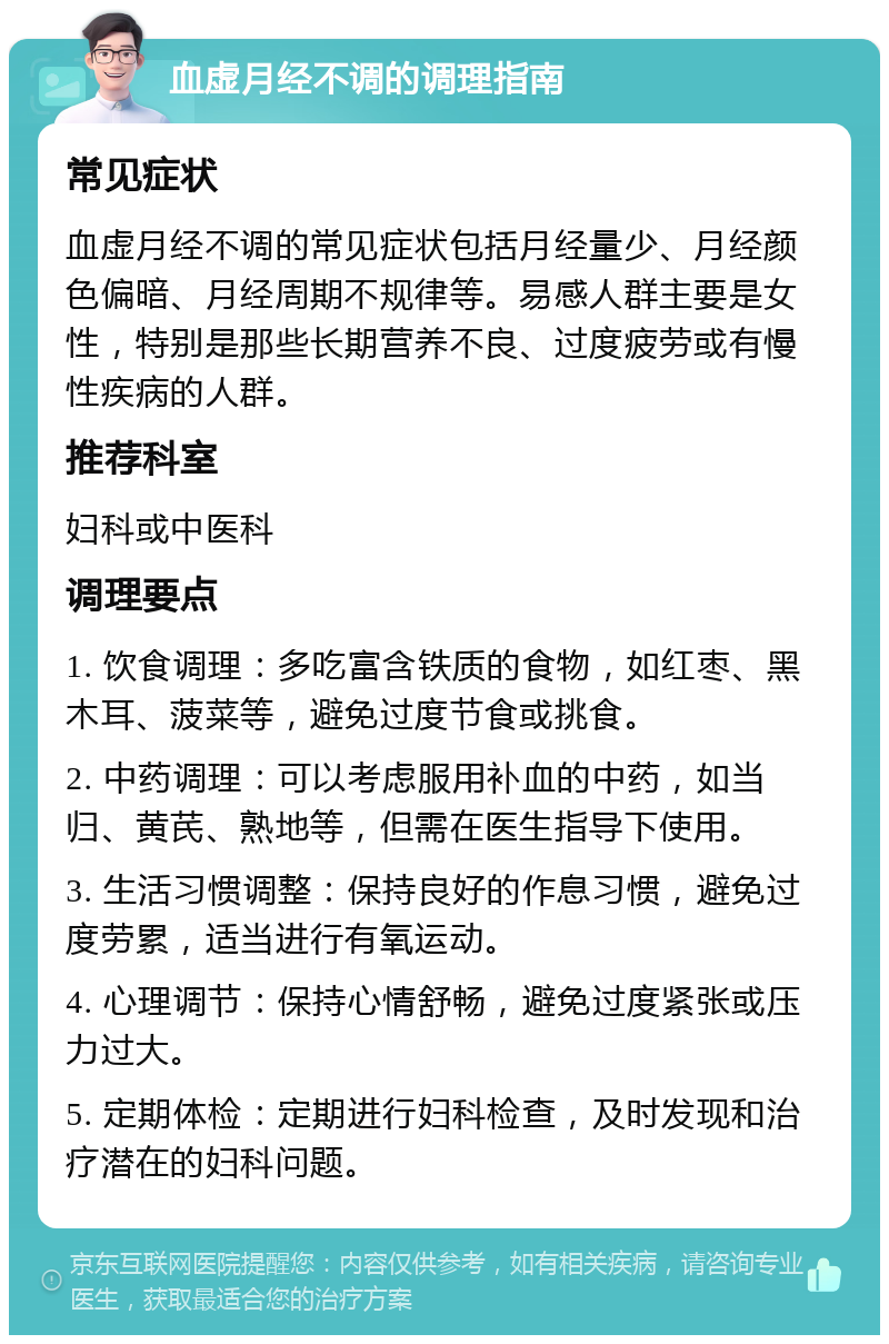 血虚月经不调的调理指南 常见症状 血虚月经不调的常见症状包括月经量少、月经颜色偏暗、月经周期不规律等。易感人群主要是女性，特别是那些长期营养不良、过度疲劳或有慢性疾病的人群。 推荐科室 妇科或中医科 调理要点 1. 饮食调理：多吃富含铁质的食物，如红枣、黑木耳、菠菜等，避免过度节食或挑食。 2. 中药调理：可以考虑服用补血的中药，如当归、黄芪、熟地等，但需在医生指导下使用。 3. 生活习惯调整：保持良好的作息习惯，避免过度劳累，适当进行有氧运动。 4. 心理调节：保持心情舒畅，避免过度紧张或压力过大。 5. 定期体检：定期进行妇科检查，及时发现和治疗潜在的妇科问题。