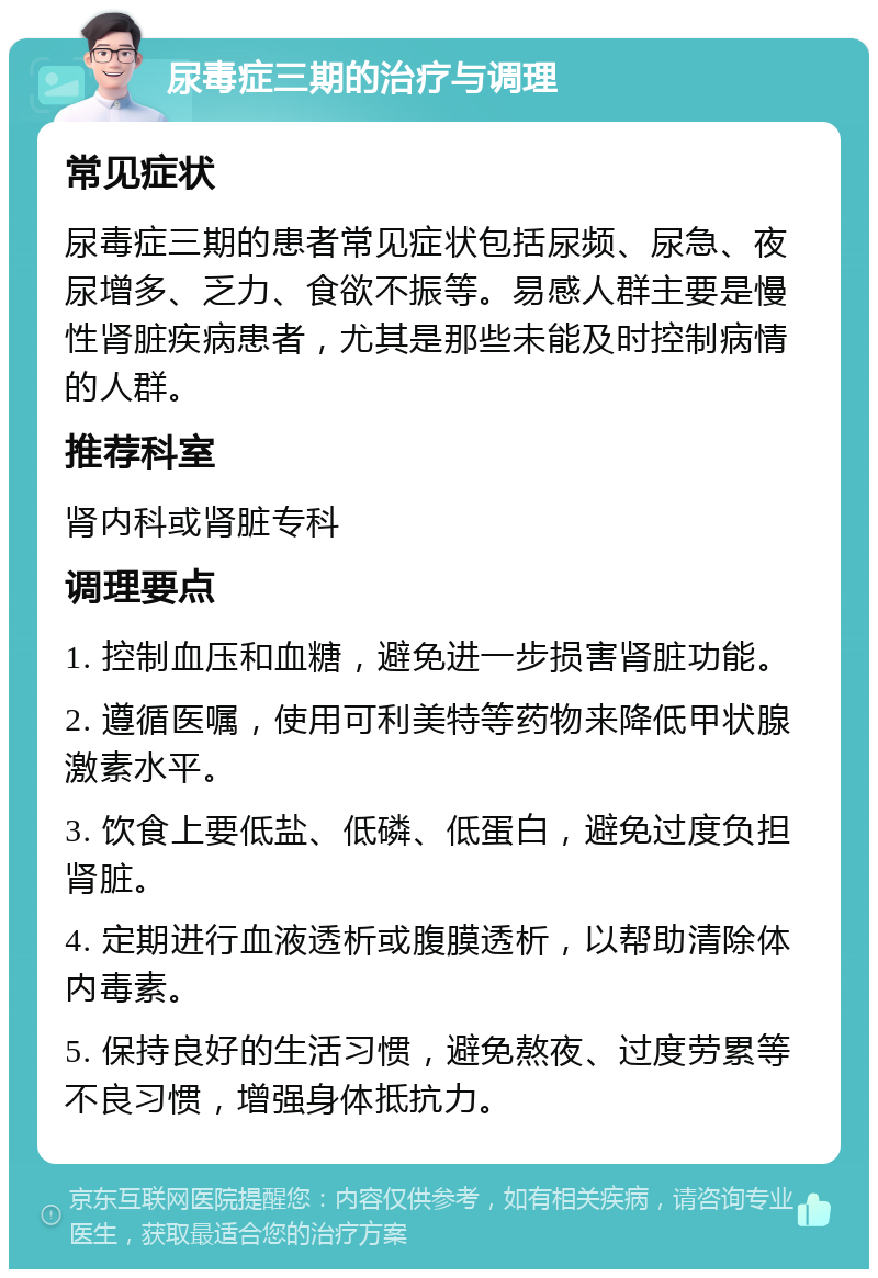 尿毒症三期的治疗与调理 常见症状 尿毒症三期的患者常见症状包括尿频、尿急、夜尿增多、乏力、食欲不振等。易感人群主要是慢性肾脏疾病患者，尤其是那些未能及时控制病情的人群。 推荐科室 肾内科或肾脏专科 调理要点 1. 控制血压和血糖，避免进一步损害肾脏功能。 2. 遵循医嘱，使用可利美特等药物来降低甲状腺激素水平。 3. 饮食上要低盐、低磷、低蛋白，避免过度负担肾脏。 4. 定期进行血液透析或腹膜透析，以帮助清除体内毒素。 5. 保持良好的生活习惯，避免熬夜、过度劳累等不良习惯，增强身体抵抗力。