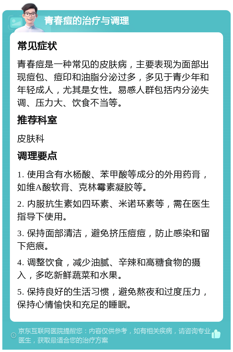 青春痘的治疗与调理 常见症状 青春痘是一种常见的皮肤病，主要表现为面部出现痘包、痘印和油脂分泌过多，多见于青少年和年轻成人，尤其是女性。易感人群包括内分泌失调、压力大、饮食不当等。 推荐科室 皮肤科 调理要点 1. 使用含有水杨酸、苯甲酸等成分的外用药膏，如维A酸软膏、克林霉素凝胶等。 2. 内服抗生素如四环素、米诺环素等，需在医生指导下使用。 3. 保持面部清洁，避免挤压痘痘，防止感染和留下疤痕。 4. 调整饮食，减少油腻、辛辣和高糖食物的摄入，多吃新鲜蔬菜和水果。 5. 保持良好的生活习惯，避免熬夜和过度压力，保持心情愉快和充足的睡眠。