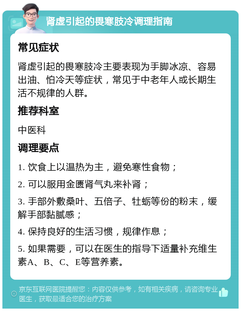 肾虚引起的畏寒肢冷调理指南 常见症状 肾虚引起的畏寒肢冷主要表现为手脚冰凉、容易出油、怕冷天等症状，常见于中老年人或长期生活不规律的人群。 推荐科室 中医科 调理要点 1. 饮食上以温热为主，避免寒性食物； 2. 可以服用金匮肾气丸来补肾； 3. 手部外敷桑叶、五倍子、牡蛎等份的粉末，缓解手部黏腻感； 4. 保持良好的生活习惯，规律作息； 5. 如果需要，可以在医生的指导下适量补充维生素A、B、C、E等营养素。