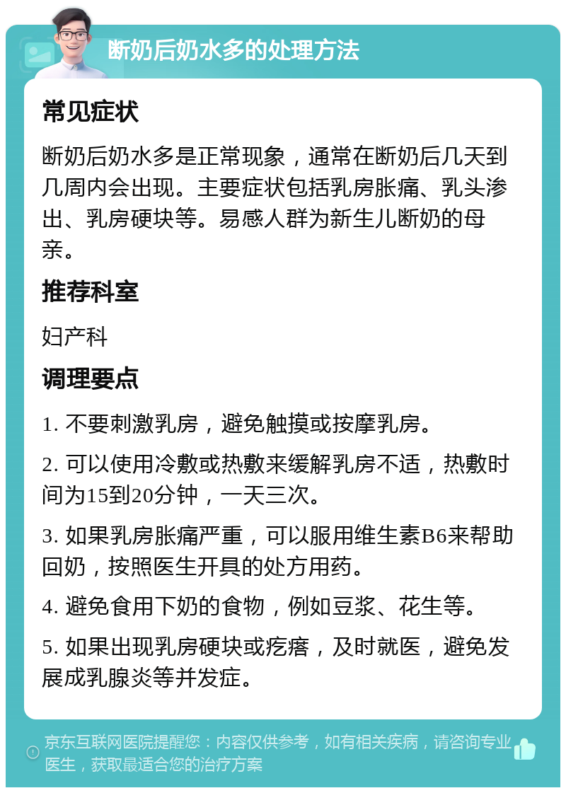 断奶后奶水多的处理方法 常见症状 断奶后奶水多是正常现象，通常在断奶后几天到几周内会出现。主要症状包括乳房胀痛、乳头渗出、乳房硬块等。易感人群为新生儿断奶的母亲。 推荐科室 妇产科 调理要点 1. 不要刺激乳房，避免触摸或按摩乳房。 2. 可以使用冷敷或热敷来缓解乳房不适，热敷时间为15到20分钟，一天三次。 3. 如果乳房胀痛严重，可以服用维生素B6来帮助回奶，按照医生开具的处方用药。 4. 避免食用下奶的食物，例如豆浆、花生等。 5. 如果出现乳房硬块或疙瘩，及时就医，避免发展成乳腺炎等并发症。