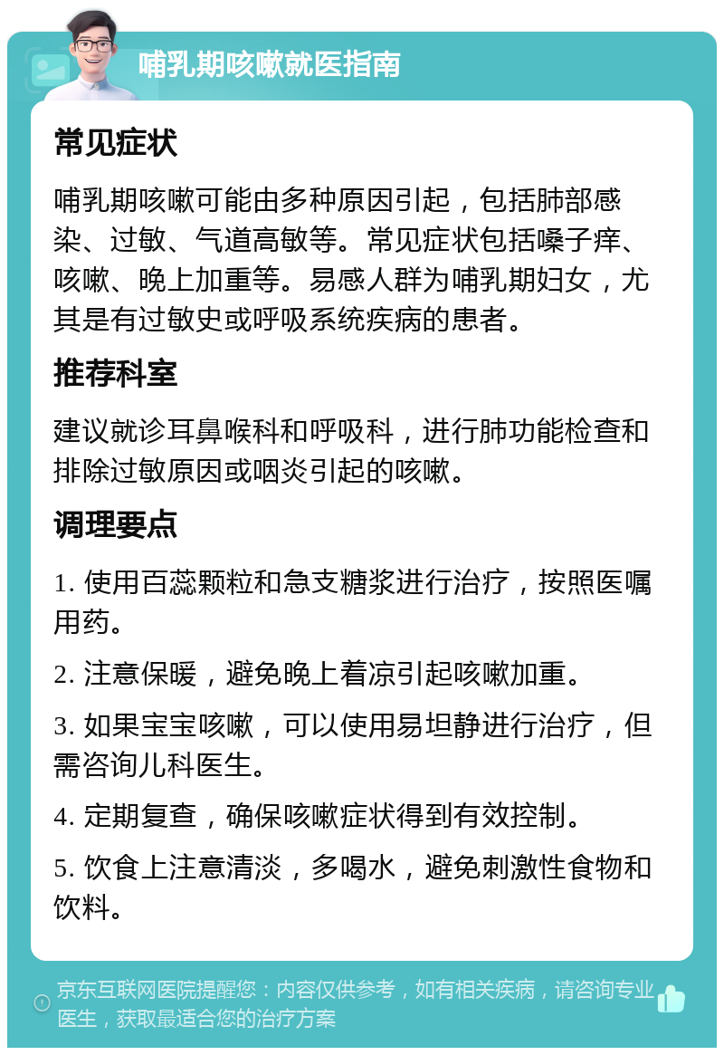 哺乳期咳嗽就医指南 常见症状 哺乳期咳嗽可能由多种原因引起，包括肺部感染、过敏、气道高敏等。常见症状包括嗓子痒、咳嗽、晚上加重等。易感人群为哺乳期妇女，尤其是有过敏史或呼吸系统疾病的患者。 推荐科室 建议就诊耳鼻喉科和呼吸科，进行肺功能检查和排除过敏原因或咽炎引起的咳嗽。 调理要点 1. 使用百蕊颗粒和急支糖浆进行治疗，按照医嘱用药。 2. 注意保暖，避免晚上着凉引起咳嗽加重。 3. 如果宝宝咳嗽，可以使用易坦静进行治疗，但需咨询儿科医生。 4. 定期复查，确保咳嗽症状得到有效控制。 5. 饮食上注意清淡，多喝水，避免刺激性食物和饮料。