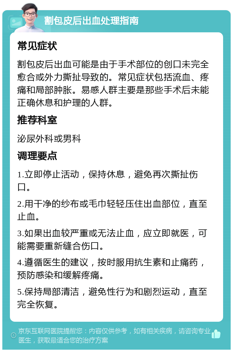 割包皮后出血处理指南 常见症状 割包皮后出血可能是由于手术部位的创口未完全愈合或外力撕扯导致的。常见症状包括流血、疼痛和局部肿胀。易感人群主要是那些手术后未能正确休息和护理的人群。 推荐科室 泌尿外科或男科 调理要点 1.立即停止活动，保持休息，避免再次撕扯伤口。 2.用干净的纱布或毛巾轻轻压住出血部位，直至止血。 3.如果出血较严重或无法止血，应立即就医，可能需要重新缝合伤口。 4.遵循医生的建议，按时服用抗生素和止痛药，预防感染和缓解疼痛。 5.保持局部清洁，避免性行为和剧烈运动，直至完全恢复。