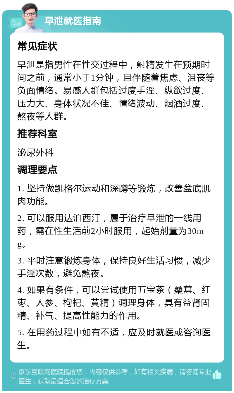 早泄就医指南 常见症状 早泄是指男性在性交过程中，射精发生在预期时间之前，通常小于1分钟，且伴随着焦虑、沮丧等负面情绪。易感人群包括过度手淫、纵欲过度、压力大、身体状况不佳、情绪波动、烟酒过度、熬夜等人群。 推荐科室 泌尿外科 调理要点 1. 坚持做凯格尔运动和深蹲等锻炼，改善盆底肌肉功能。 2. 可以服用达泊西汀，属于治疗早泄的一线用药，需在性生活前2小时服用，起始剂量为30mg。 3. 平时注意锻炼身体，保持良好生活习惯，减少手淫次数，避免熬夜。 4. 如果有条件，可以尝试使用五宝茶（桑葚、红枣、人参、枸杞、黄精）调理身体，具有益肾固精、补气、提高性能力的作用。 5. 在用药过程中如有不适，应及时就医或咨询医生。