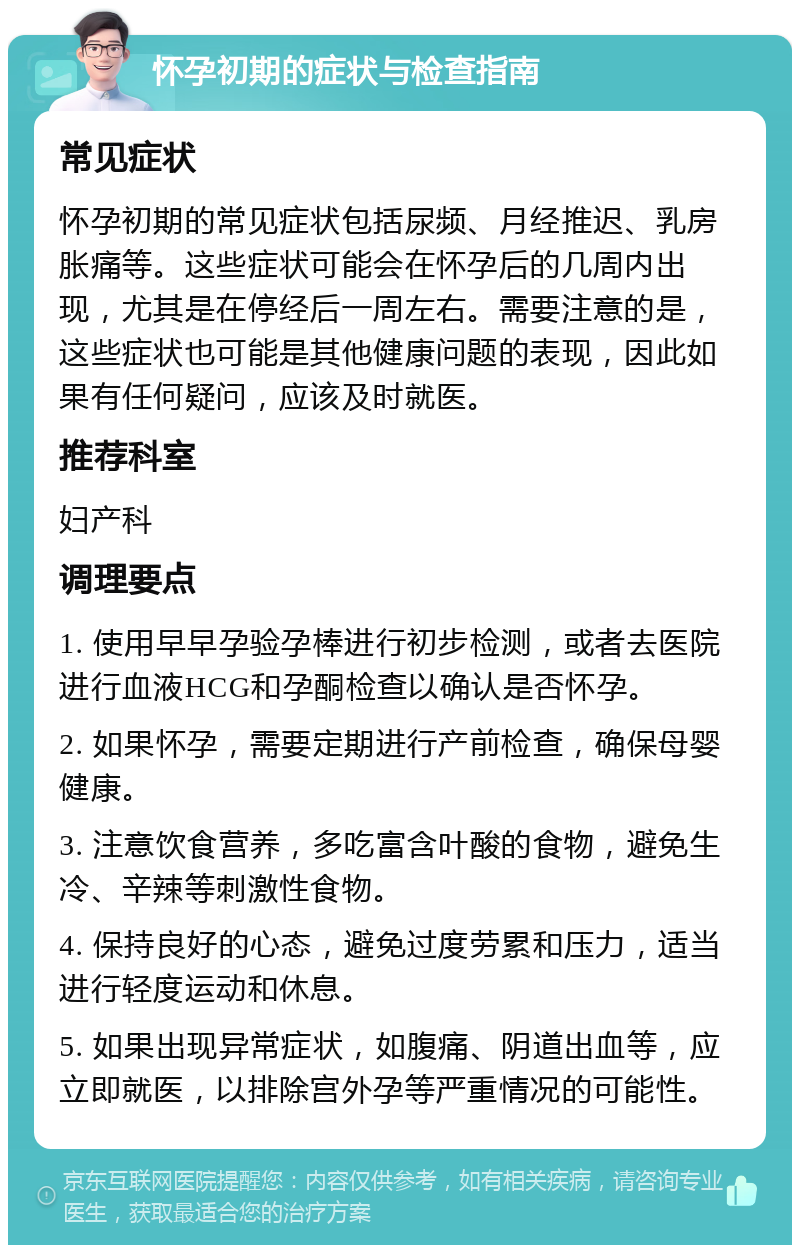 怀孕初期的症状与检查指南 常见症状 怀孕初期的常见症状包括尿频、月经推迟、乳房胀痛等。这些症状可能会在怀孕后的几周内出现，尤其是在停经后一周左右。需要注意的是，这些症状也可能是其他健康问题的表现，因此如果有任何疑问，应该及时就医。 推荐科室 妇产科 调理要点 1. 使用早早孕验孕棒进行初步检测，或者去医院进行血液HCG和孕酮检查以确认是否怀孕。 2. 如果怀孕，需要定期进行产前检查，确保母婴健康。 3. 注意饮食营养，多吃富含叶酸的食物，避免生冷、辛辣等刺激性食物。 4. 保持良好的心态，避免过度劳累和压力，适当进行轻度运动和休息。 5. 如果出现异常症状，如腹痛、阴道出血等，应立即就医，以排除宫外孕等严重情况的可能性。