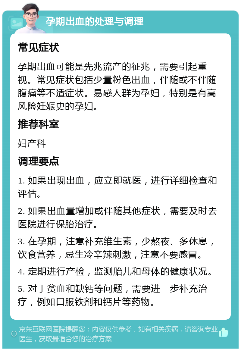 孕期出血的处理与调理 常见症状 孕期出血可能是先兆流产的征兆，需要引起重视。常见症状包括少量粉色出血，伴随或不伴随腹痛等不适症状。易感人群为孕妇，特别是有高风险妊娠史的孕妇。 推荐科室 妇产科 调理要点 1. 如果出现出血，应立即就医，进行详细检查和评估。 2. 如果出血量增加或伴随其他症状，需要及时去医院进行保胎治疗。 3. 在孕期，注意补充维生素，少熬夜、多休息，饮食营养，忌生冷辛辣刺激，注意不要感冒。 4. 定期进行产检，监测胎儿和母体的健康状况。 5. 对于贫血和缺钙等问题，需要进一步补充治疗，例如口服铁剂和钙片等药物。