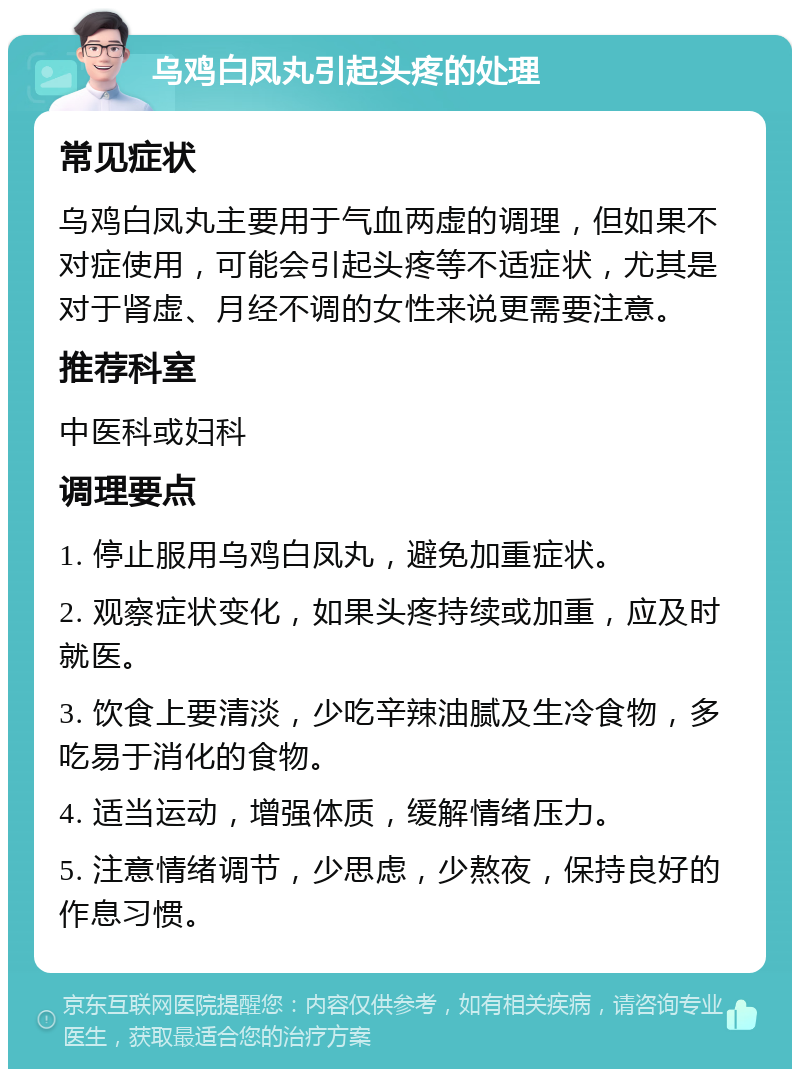 乌鸡白凤丸引起头疼的处理 常见症状 乌鸡白凤丸主要用于气血两虚的调理，但如果不对症使用，可能会引起头疼等不适症状，尤其是对于肾虚、月经不调的女性来说更需要注意。 推荐科室 中医科或妇科 调理要点 1. 停止服用乌鸡白凤丸，避免加重症状。 2. 观察症状变化，如果头疼持续或加重，应及时就医。 3. 饮食上要清淡，少吃辛辣油腻及生冷食物，多吃易于消化的食物。 4. 适当运动，增强体质，缓解情绪压力。 5. 注意情绪调节，少思虑，少熬夜，保持良好的作息习惯。