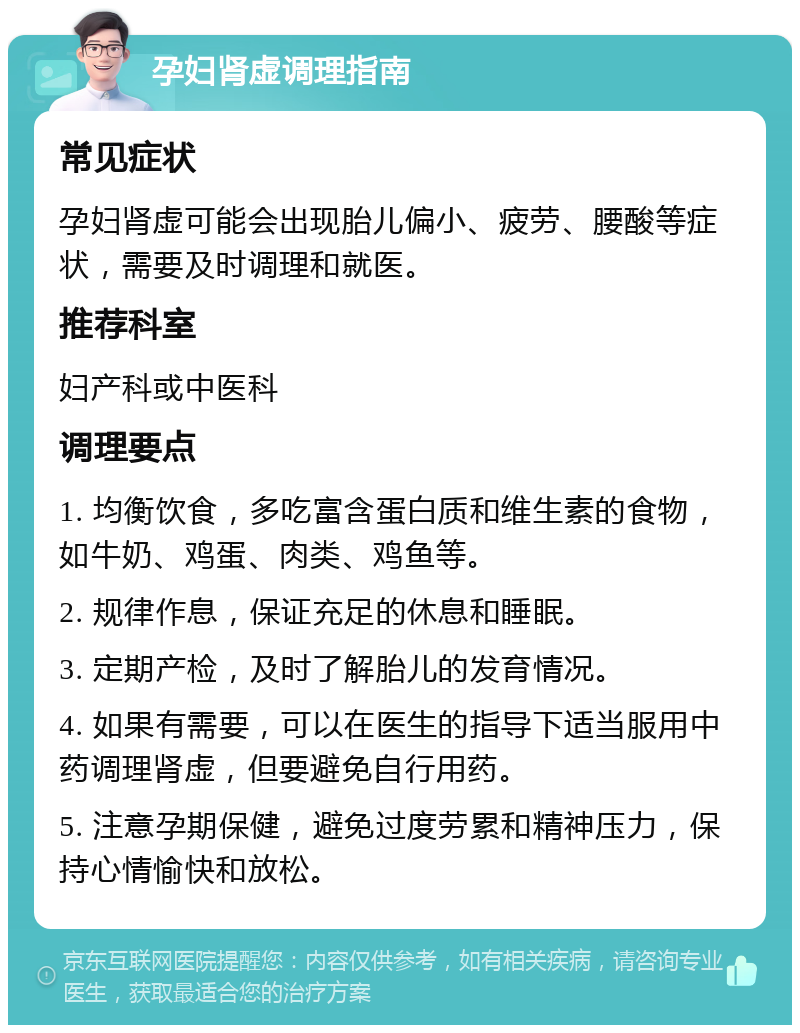 孕妇肾虚调理指南 常见症状 孕妇肾虚可能会出现胎儿偏小、疲劳、腰酸等症状，需要及时调理和就医。 推荐科室 妇产科或中医科 调理要点 1. 均衡饮食，多吃富含蛋白质和维生素的食物，如牛奶、鸡蛋、肉类、鸡鱼等。 2. 规律作息，保证充足的休息和睡眠。 3. 定期产检，及时了解胎儿的发育情况。 4. 如果有需要，可以在医生的指导下适当服用中药调理肾虚，但要避免自行用药。 5. 注意孕期保健，避免过度劳累和精神压力，保持心情愉快和放松。