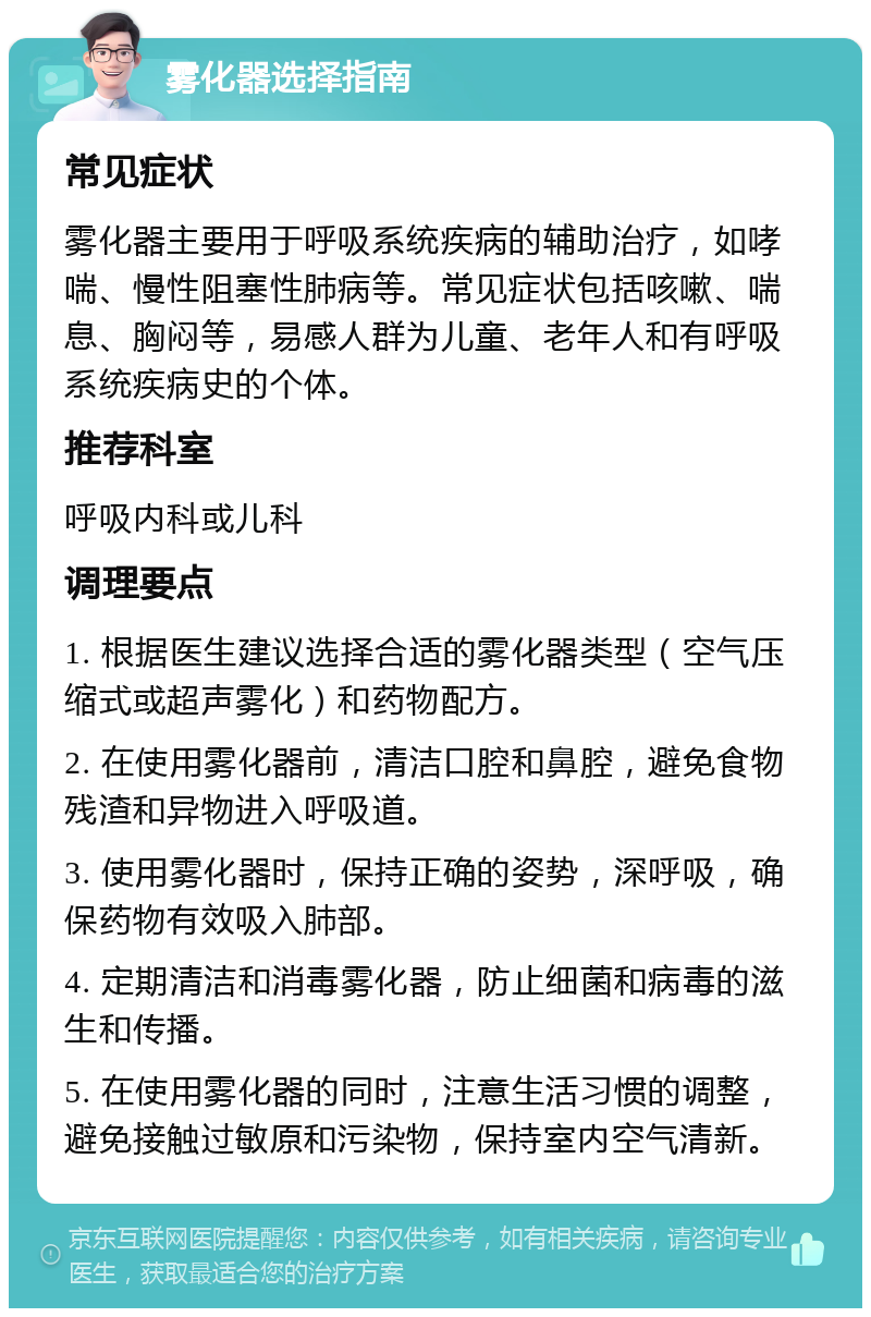 雾化器选择指南 常见症状 雾化器主要用于呼吸系统疾病的辅助治疗，如哮喘、慢性阻塞性肺病等。常见症状包括咳嗽、喘息、胸闷等，易感人群为儿童、老年人和有呼吸系统疾病史的个体。 推荐科室 呼吸内科或儿科 调理要点 1. 根据医生建议选择合适的雾化器类型（空气压缩式或超声雾化）和药物配方。 2. 在使用雾化器前，清洁口腔和鼻腔，避免食物残渣和异物进入呼吸道。 3. 使用雾化器时，保持正确的姿势，深呼吸，确保药物有效吸入肺部。 4. 定期清洁和消毒雾化器，防止细菌和病毒的滋生和传播。 5. 在使用雾化器的同时，注意生活习惯的调整，避免接触过敏原和污染物，保持室内空气清新。