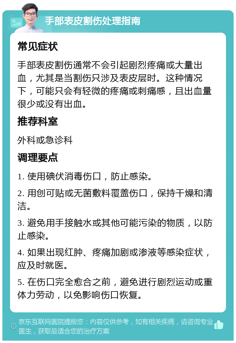 手部表皮割伤处理指南 常见症状 手部表皮割伤通常不会引起剧烈疼痛或大量出血，尤其是当割伤只涉及表皮层时。这种情况下，可能只会有轻微的疼痛或刺痛感，且出血量很少或没有出血。 推荐科室 外科或急诊科 调理要点 1. 使用碘伏消毒伤口，防止感染。 2. 用创可贴或无菌敷料覆盖伤口，保持干燥和清洁。 3. 避免用手接触水或其他可能污染的物质，以防止感染。 4. 如果出现红肿、疼痛加剧或渗液等感染症状，应及时就医。 5. 在伤口完全愈合之前，避免进行剧烈运动或重体力劳动，以免影响伤口恢复。