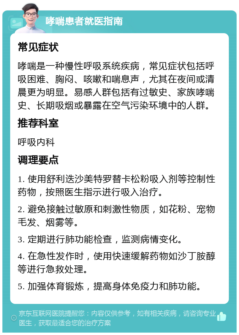 哮喘患者就医指南 常见症状 哮喘是一种慢性呼吸系统疾病，常见症状包括呼吸困难、胸闷、咳嗽和喘息声，尤其在夜间或清晨更为明显。易感人群包括有过敏史、家族哮喘史、长期吸烟或暴露在空气污染环境中的人群。 推荐科室 呼吸内科 调理要点 1. 使用舒利迭沙美特罗替卡松粉吸入剂等控制性药物，按照医生指示进行吸入治疗。 2. 避免接触过敏原和刺激性物质，如花粉、宠物毛发、烟雾等。 3. 定期进行肺功能检查，监测病情变化。 4. 在急性发作时，使用快速缓解药物如沙丁胺醇等进行急救处理。 5. 加强体育锻炼，提高身体免疫力和肺功能。