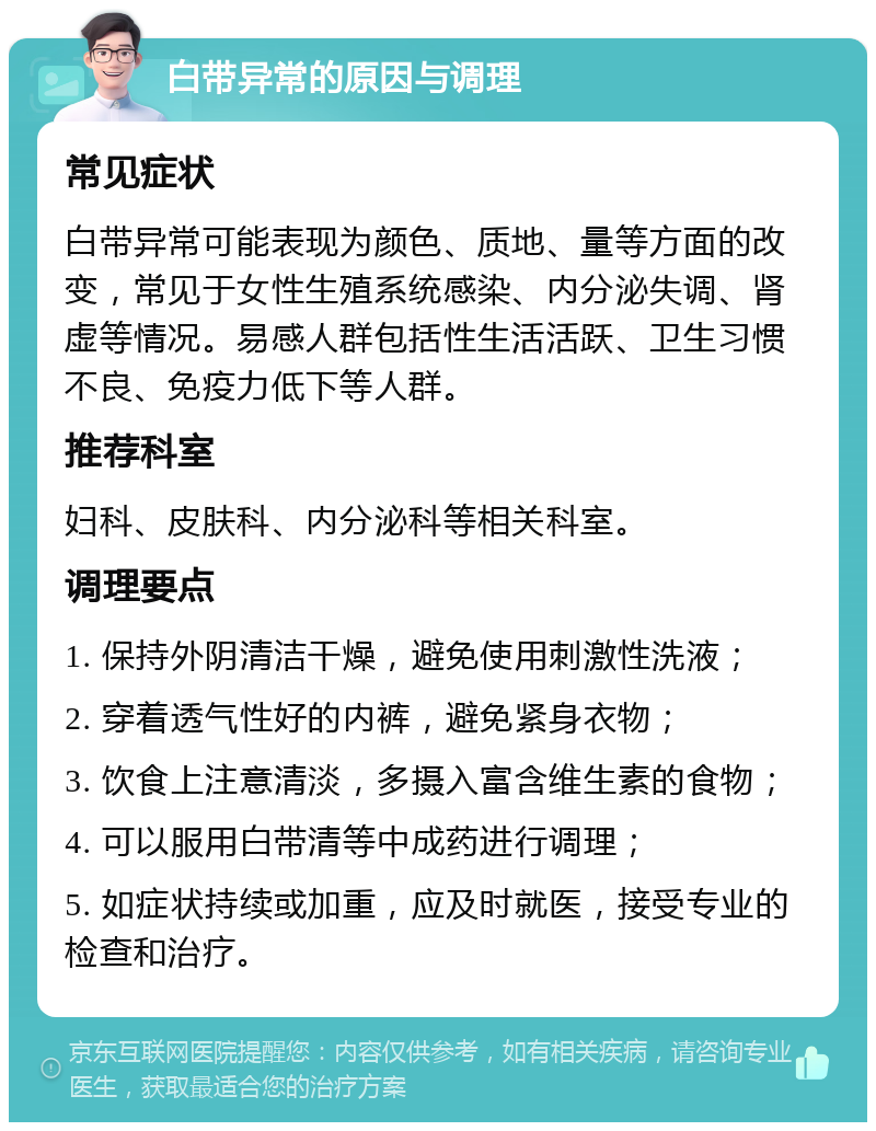 白带异常的原因与调理 常见症状 白带异常可能表现为颜色、质地、量等方面的改变，常见于女性生殖系统感染、内分泌失调、肾虚等情况。易感人群包括性生活活跃、卫生习惯不良、免疫力低下等人群。 推荐科室 妇科、皮肤科、内分泌科等相关科室。 调理要点 1. 保持外阴清洁干燥，避免使用刺激性洗液； 2. 穿着透气性好的内裤，避免紧身衣物； 3. 饮食上注意清淡，多摄入富含维生素的食物； 4. 可以服用白带清等中成药进行调理； 5. 如症状持续或加重，应及时就医，接受专业的检查和治疗。