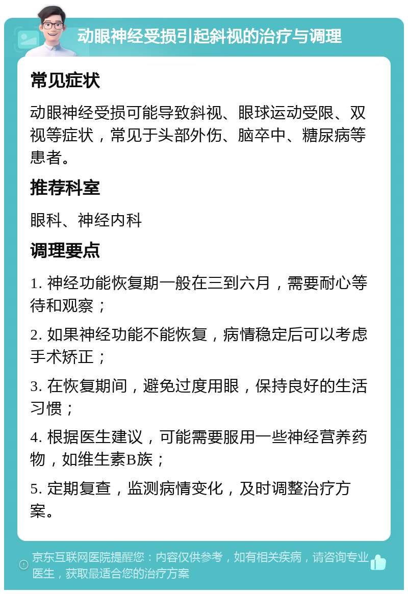 动眼神经受损引起斜视的治疗与调理 常见症状 动眼神经受损可能导致斜视、眼球运动受限、双视等症状，常见于头部外伤、脑卒中、糖尿病等患者。 推荐科室 眼科、神经内科 调理要点 1. 神经功能恢复期一般在三到六月，需要耐心等待和观察； 2. 如果神经功能不能恢复，病情稳定后可以考虑手术矫正； 3. 在恢复期间，避免过度用眼，保持良好的生活习惯； 4. 根据医生建议，可能需要服用一些神经营养药物，如维生素B族； 5. 定期复查，监测病情变化，及时调整治疗方案。