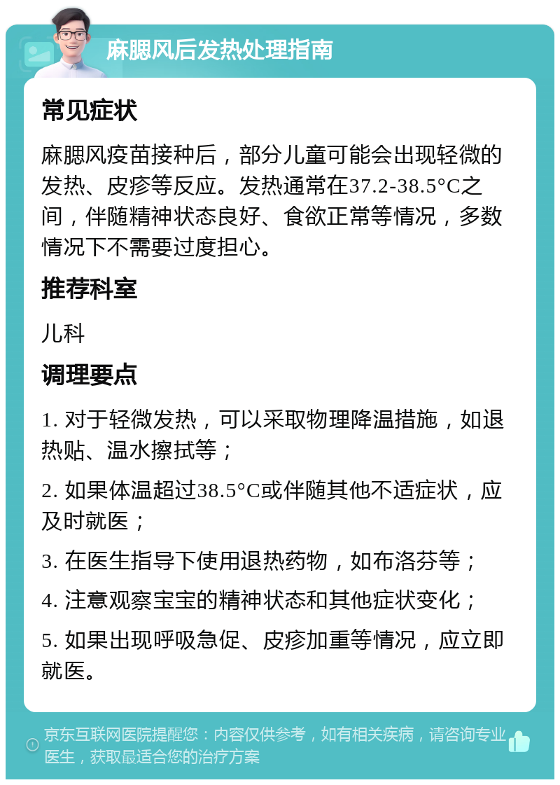 麻腮风后发热处理指南 常见症状 麻腮风疫苗接种后，部分儿童可能会出现轻微的发热、皮疹等反应。发热通常在37.2-38.5°C之间，伴随精神状态良好、食欲正常等情况，多数情况下不需要过度担心。 推荐科室 儿科 调理要点 1. 对于轻微发热，可以采取物理降温措施，如退热贴、温水擦拭等； 2. 如果体温超过38.5°C或伴随其他不适症状，应及时就医； 3. 在医生指导下使用退热药物，如布洛芬等； 4. 注意观察宝宝的精神状态和其他症状变化； 5. 如果出现呼吸急促、皮疹加重等情况，应立即就医。