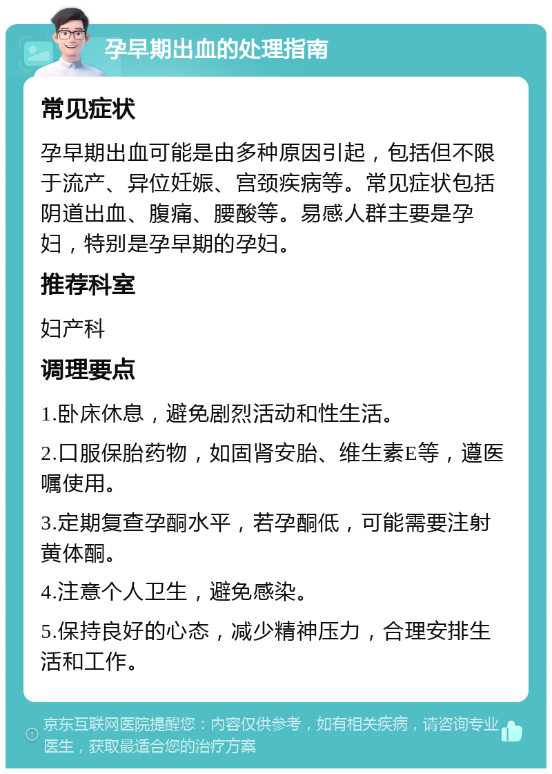 孕早期出血的处理指南 常见症状 孕早期出血可能是由多种原因引起，包括但不限于流产、异位妊娠、宫颈疾病等。常见症状包括阴道出血、腹痛、腰酸等。易感人群主要是孕妇，特别是孕早期的孕妇。 推荐科室 妇产科 调理要点 1.卧床休息，避免剧烈活动和性生活。 2.口服保胎药物，如固肾安胎、维生素E等，遵医嘱使用。 3.定期复查孕酮水平，若孕酮低，可能需要注射黄体酮。 4.注意个人卫生，避免感染。 5.保持良好的心态，减少精神压力，合理安排生活和工作。