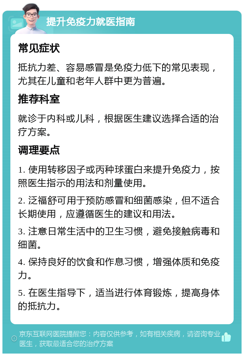 提升免疫力就医指南 常见症状 抵抗力差、容易感冒是免疫力低下的常见表现，尤其在儿童和老年人群中更为普遍。 推荐科室 就诊于内科或儿科，根据医生建议选择合适的治疗方案。 调理要点 1. 使用转移因子或丙种球蛋白来提升免疫力，按照医生指示的用法和剂量使用。 2. 泛福舒可用于预防感冒和细菌感染，但不适合长期使用，应遵循医生的建议和用法。 3. 注意日常生活中的卫生习惯，避免接触病毒和细菌。 4. 保持良好的饮食和作息习惯，增强体质和免疫力。 5. 在医生指导下，适当进行体育锻炼，提高身体的抵抗力。