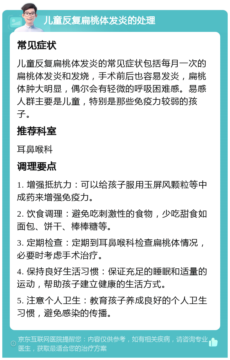 儿童反复扁桃体发炎的处理 常见症状 儿童反复扁桃体发炎的常见症状包括每月一次的扁桃体发炎和发烧，手术前后也容易发炎，扁桃体肿大明显，偶尔会有轻微的呼吸困难感。易感人群主要是儿童，特别是那些免疫力较弱的孩子。 推荐科室 耳鼻喉科 调理要点 1. 增强抵抗力：可以给孩子服用玉屏风颗粒等中成药来增强免疫力。 2. 饮食调理：避免吃刺激性的食物，少吃甜食如面包、饼干、棒棒糖等。 3. 定期检查：定期到耳鼻喉科检查扁桃体情况，必要时考虑手术治疗。 4. 保持良好生活习惯：保证充足的睡眠和适量的运动，帮助孩子建立健康的生活方式。 5. 注意个人卫生：教育孩子养成良好的个人卫生习惯，避免感染的传播。