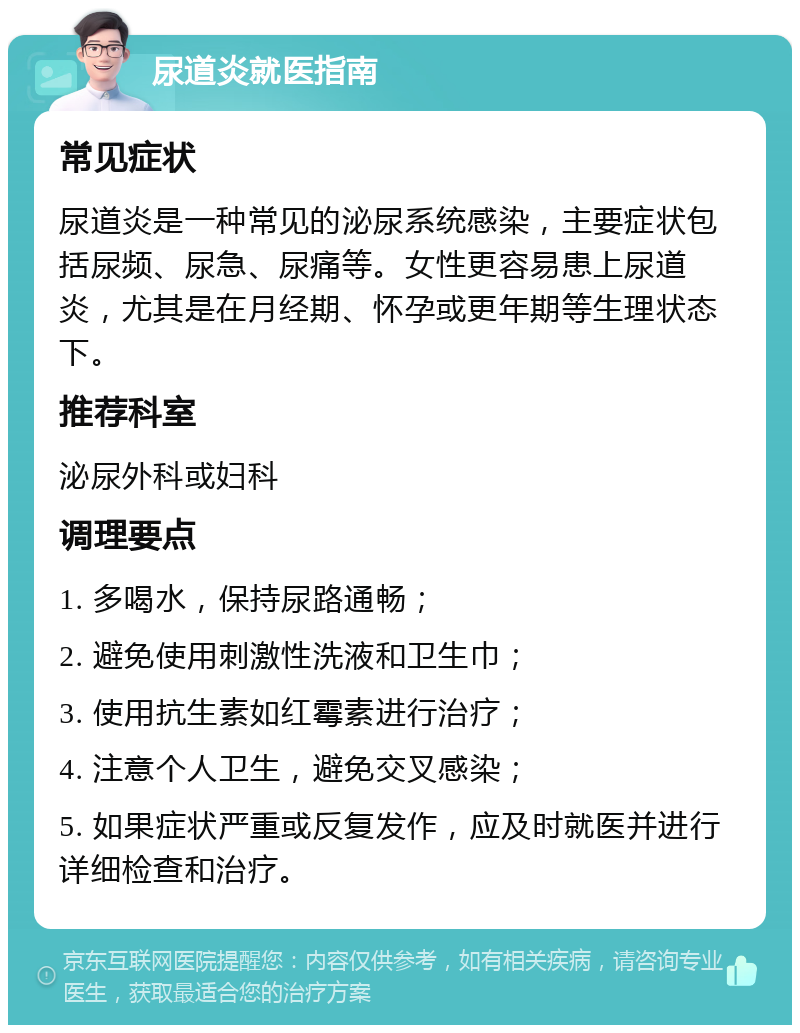 尿道炎就医指南 常见症状 尿道炎是一种常见的泌尿系统感染，主要症状包括尿频、尿急、尿痛等。女性更容易患上尿道炎，尤其是在月经期、怀孕或更年期等生理状态下。 推荐科室 泌尿外科或妇科 调理要点 1. 多喝水，保持尿路通畅； 2. 避免使用刺激性洗液和卫生巾； 3. 使用抗生素如红霉素进行治疗； 4. 注意个人卫生，避免交叉感染； 5. 如果症状严重或反复发作，应及时就医并进行详细检查和治疗。