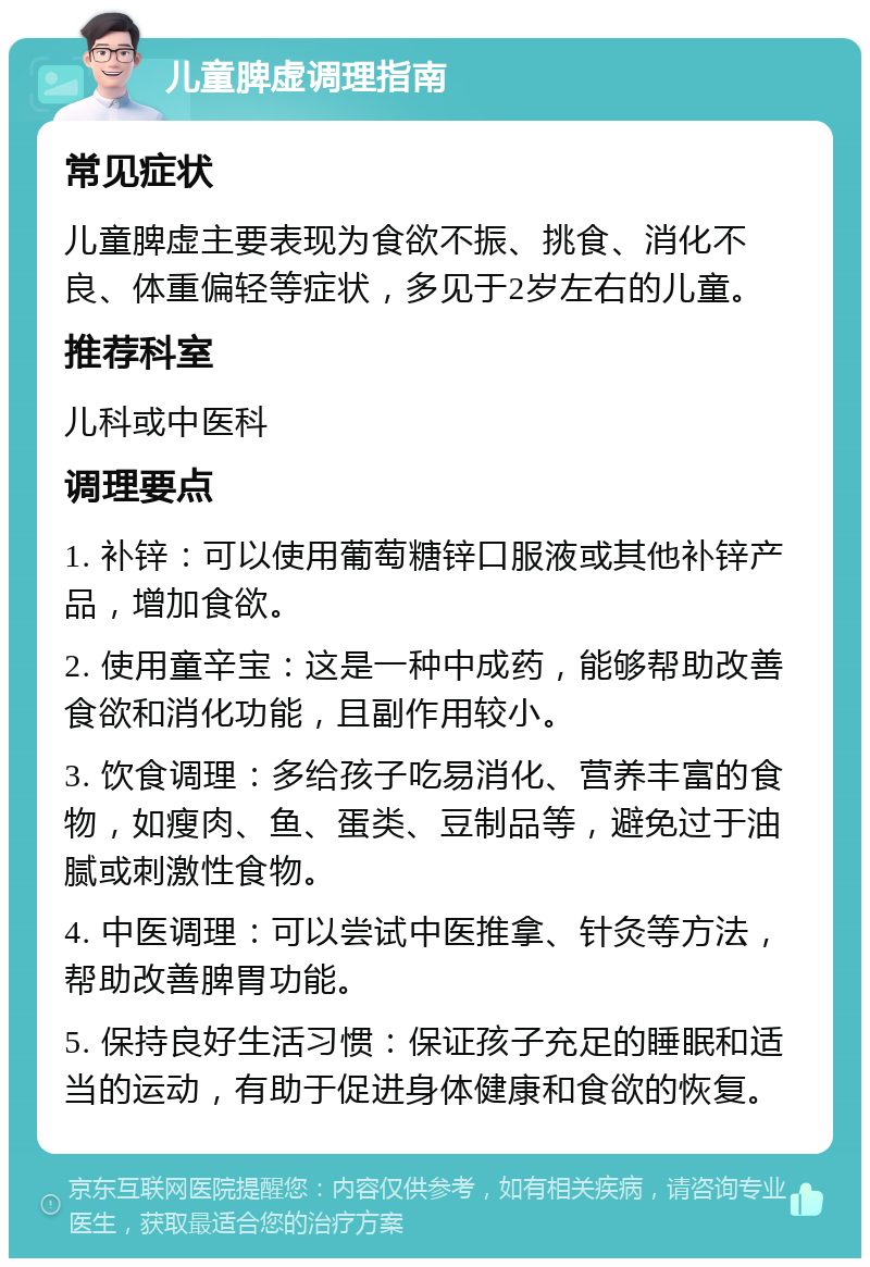 儿童脾虚调理指南 常见症状 儿童脾虚主要表现为食欲不振、挑食、消化不良、体重偏轻等症状，多见于2岁左右的儿童。 推荐科室 儿科或中医科 调理要点 1. 补锌：可以使用葡萄糖锌口服液或其他补锌产品，增加食欲。 2. 使用童辛宝：这是一种中成药，能够帮助改善食欲和消化功能，且副作用较小。 3. 饮食调理：多给孩子吃易消化、营养丰富的食物，如瘦肉、鱼、蛋类、豆制品等，避免过于油腻或刺激性食物。 4. 中医调理：可以尝试中医推拿、针灸等方法，帮助改善脾胃功能。 5. 保持良好生活习惯：保证孩子充足的睡眠和适当的运动，有助于促进身体健康和食欲的恢复。