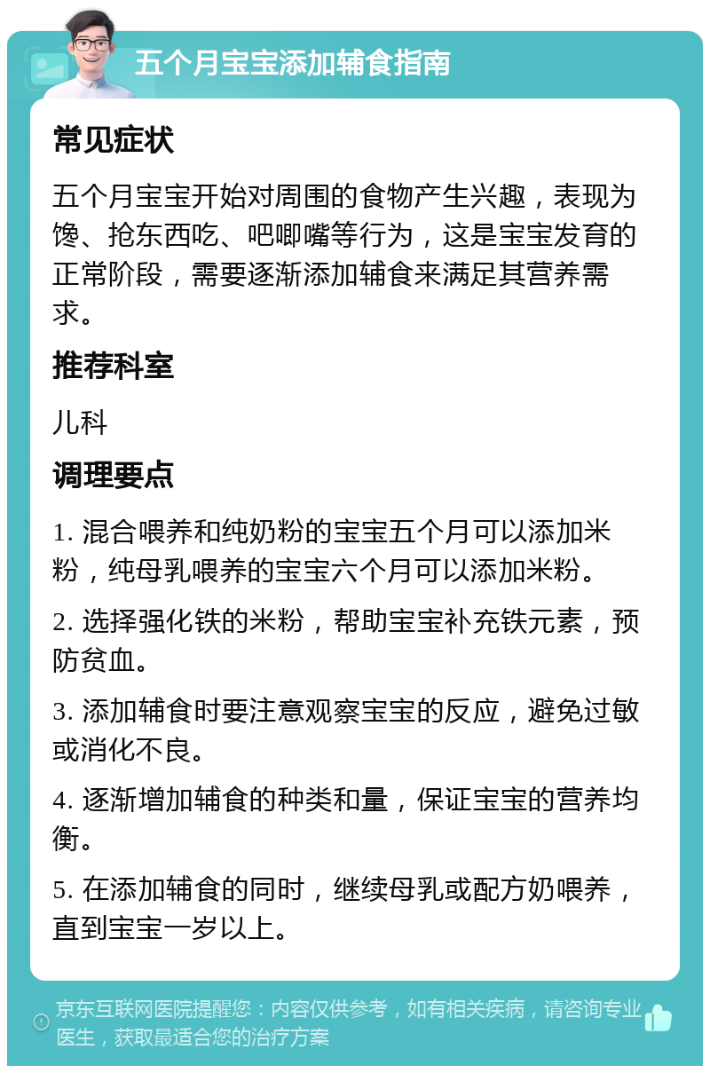 五个月宝宝添加辅食指南 常见症状 五个月宝宝开始对周围的食物产生兴趣，表现为馋、抢东西吃、吧唧嘴等行为，这是宝宝发育的正常阶段，需要逐渐添加辅食来满足其营养需求。 推荐科室 儿科 调理要点 1. 混合喂养和纯奶粉的宝宝五个月可以添加米粉，纯母乳喂养的宝宝六个月可以添加米粉。 2. 选择强化铁的米粉，帮助宝宝补充铁元素，预防贫血。 3. 添加辅食时要注意观察宝宝的反应，避免过敏或消化不良。 4. 逐渐增加辅食的种类和量，保证宝宝的营养均衡。 5. 在添加辅食的同时，继续母乳或配方奶喂养，直到宝宝一岁以上。