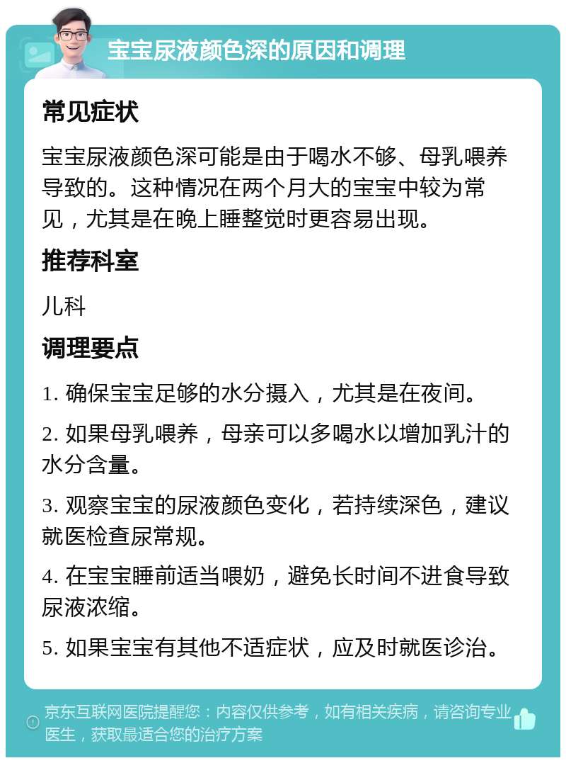 宝宝尿液颜色深的原因和调理 常见症状 宝宝尿液颜色深可能是由于喝水不够、母乳喂养导致的。这种情况在两个月大的宝宝中较为常见，尤其是在晚上睡整觉时更容易出现。 推荐科室 儿科 调理要点 1. 确保宝宝足够的水分摄入，尤其是在夜间。 2. 如果母乳喂养，母亲可以多喝水以增加乳汁的水分含量。 3. 观察宝宝的尿液颜色变化，若持续深色，建议就医检查尿常规。 4. 在宝宝睡前适当喂奶，避免长时间不进食导致尿液浓缩。 5. 如果宝宝有其他不适症状，应及时就医诊治。