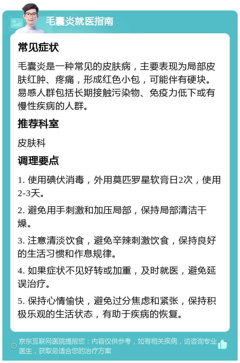 毛囊炎就医指南 常见症状 毛囊炎是一种常见的皮肤病，主要表现为局部皮肤红肿、疼痛，形成红色小包，可能伴有硬块。易感人群包括长期接触污染物、免疫力低下或有慢性疾病的人群。 推荐科室 皮肤科 调理要点 1. 使用碘伏消毒，外用莫匹罗星软膏日2次，使用2-3天。 2. 避免用手刺激和加压局部，保持局部清洁干燥。 3. 注意清淡饮食，避免辛辣刺激饮食，保持良好的生活习惯和作息规律。 4. 如果症状不见好转或加重，及时就医，避免延误治疗。 5. 保持心情愉快，避免过分焦虑和紧张，保持积极乐观的生活状态，有助于疾病的恢复。