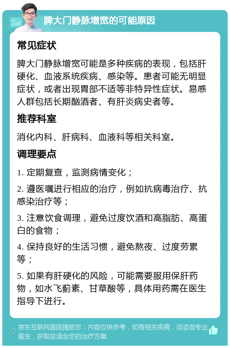 脾大门静脉增宽的可能原因 常见症状 脾大门静脉增宽可能是多种疾病的表现，包括肝硬化、血液系统疾病、感染等。患者可能无明显症状，或者出现胃部不适等非特异性症状。易感人群包括长期酗酒者、有肝炎病史者等。 推荐科室 消化内科、肝病科、血液科等相关科室。 调理要点 1. 定期复查，监测病情变化； 2. 遵医嘱进行相应的治疗，例如抗病毒治疗、抗感染治疗等； 3. 注意饮食调理，避免过度饮酒和高脂肪、高蛋白的食物； 4. 保持良好的生活习惯，避免熬夜、过度劳累等； 5. 如果有肝硬化的风险，可能需要服用保肝药物，如水飞蓟素、甘草酸等，具体用药需在医生指导下进行。