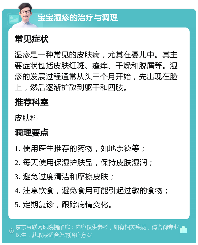 宝宝湿疹的治疗与调理 常见症状 湿疹是一种常见的皮肤病，尤其在婴儿中。其主要症状包括皮肤红斑、瘙痒、干燥和脱屑等。湿疹的发展过程通常从头三个月开始，先出现在脸上，然后逐渐扩散到躯干和四肢。 推荐科室 皮肤科 调理要点 1. 使用医生推荐的药物，如地奈德等； 2. 每天使用保湿护肤品，保持皮肤湿润； 3. 避免过度清洁和摩擦皮肤； 4. 注意饮食，避免食用可能引起过敏的食物； 5. 定期复诊，跟踪病情变化。