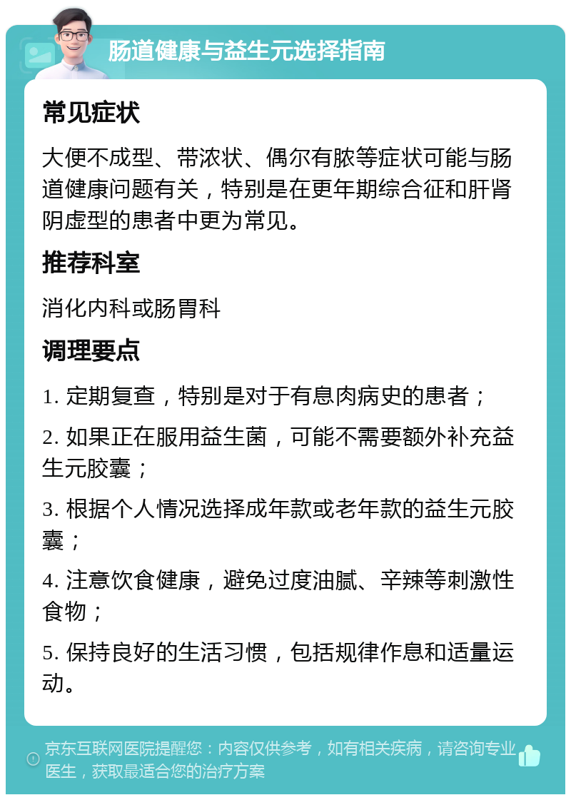 肠道健康与益生元选择指南 常见症状 大便不成型、带浓状、偶尔有脓等症状可能与肠道健康问题有关，特别是在更年期综合征和肝肾阴虚型的患者中更为常见。 推荐科室 消化内科或肠胃科 调理要点 1. 定期复查，特别是对于有息肉病史的患者； 2. 如果正在服用益生菌，可能不需要额外补充益生元胶囊； 3. 根据个人情况选择成年款或老年款的益生元胶囊； 4. 注意饮食健康，避免过度油腻、辛辣等刺激性食物； 5. 保持良好的生活习惯，包括规律作息和适量运动。