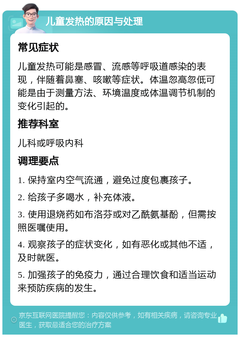 儿童发热的原因与处理 常见症状 儿童发热可能是感冒、流感等呼吸道感染的表现，伴随着鼻塞、咳嗽等症状。体温忽高忽低可能是由于测量方法、环境温度或体温调节机制的变化引起的。 推荐科室 儿科或呼吸内科 调理要点 1. 保持室内空气流通，避免过度包裹孩子。 2. 给孩子多喝水，补充体液。 3. 使用退烧药如布洛芬或对乙酰氨基酚，但需按照医嘱使用。 4. 观察孩子的症状变化，如有恶化或其他不适，及时就医。 5. 加强孩子的免疫力，通过合理饮食和适当运动来预防疾病的发生。