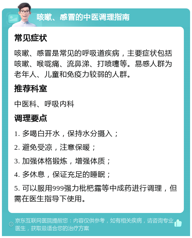 咳嗽、感冒的中医调理指南 常见症状 咳嗽、感冒是常见的呼吸道疾病，主要症状包括咳嗽、喉咙痛、流鼻涕、打喷嚏等。易感人群为老年人、儿童和免疫力较弱的人群。 推荐科室 中医科、呼吸内科 调理要点 1. 多喝白开水，保持水分摄入； 2. 避免受凉，注意保暖； 3. 加强体格锻炼，增强体质； 4. 多休息，保证充足的睡眠； 5. 可以服用999强力枇杷露等中成药进行调理，但需在医生指导下使用。