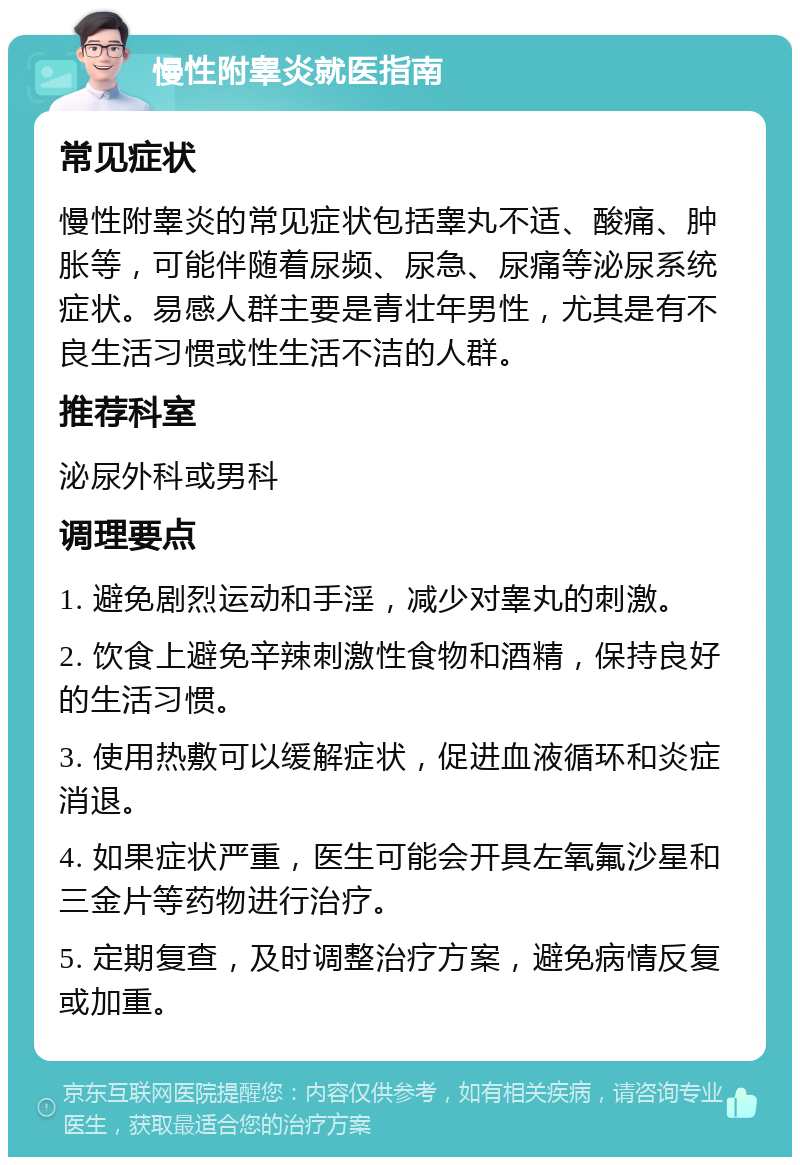 慢性附睾炎就医指南 常见症状 慢性附睾炎的常见症状包括睾丸不适、酸痛、肿胀等，可能伴随着尿频、尿急、尿痛等泌尿系统症状。易感人群主要是青壮年男性，尤其是有不良生活习惯或性生活不洁的人群。 推荐科室 泌尿外科或男科 调理要点 1. 避免剧烈运动和手淫，减少对睾丸的刺激。 2. 饮食上避免辛辣刺激性食物和酒精，保持良好的生活习惯。 3. 使用热敷可以缓解症状，促进血液循环和炎症消退。 4. 如果症状严重，医生可能会开具左氧氟沙星和三金片等药物进行治疗。 5. 定期复查，及时调整治疗方案，避免病情反复或加重。