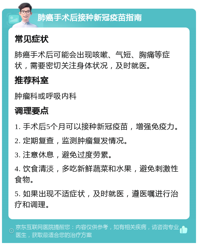 肺癌手术后接种新冠疫苗指南 常见症状 肺癌手术后可能会出现咳嗽、气短、胸痛等症状，需要密切关注身体状况，及时就医。 推荐科室 肿瘤科或呼吸内科 调理要点 1. 手术后5个月可以接种新冠疫苗，增强免疫力。 2. 定期复查，监测肿瘤复发情况。 3. 注意休息，避免过度劳累。 4. 饮食清淡，多吃新鲜蔬菜和水果，避免刺激性食物。 5. 如果出现不适症状，及时就医，遵医嘱进行治疗和调理。