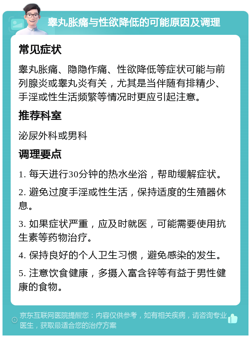 睾丸胀痛与性欲降低的可能原因及调理 常见症状 睾丸胀痛、隐隐作痛、性欲降低等症状可能与前列腺炎或睾丸炎有关，尤其是当伴随有排精少、手淫或性生活频繁等情况时更应引起注意。 推荐科室 泌尿外科或男科 调理要点 1. 每天进行30分钟的热水坐浴，帮助缓解症状。 2. 避免过度手淫或性生活，保持适度的生殖器休息。 3. 如果症状严重，应及时就医，可能需要使用抗生素等药物治疗。 4. 保持良好的个人卫生习惯，避免感染的发生。 5. 注意饮食健康，多摄入富含锌等有益于男性健康的食物。