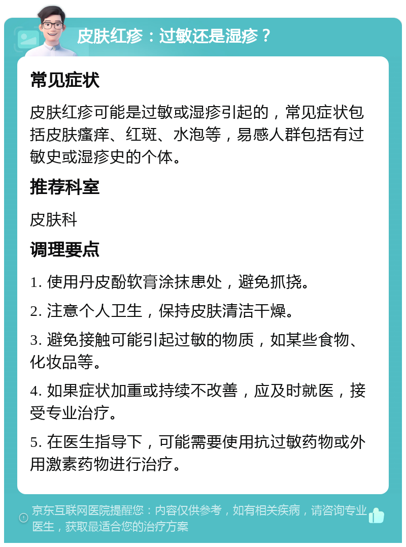 皮肤红疹：过敏还是湿疹？ 常见症状 皮肤红疹可能是过敏或湿疹引起的，常见症状包括皮肤瘙痒、红斑、水泡等，易感人群包括有过敏史或湿疹史的个体。 推荐科室 皮肤科 调理要点 1. 使用丹皮酚软膏涂抹患处，避免抓挠。 2. 注意个人卫生，保持皮肤清洁干燥。 3. 避免接触可能引起过敏的物质，如某些食物、化妆品等。 4. 如果症状加重或持续不改善，应及时就医，接受专业治疗。 5. 在医生指导下，可能需要使用抗过敏药物或外用激素药物进行治疗。