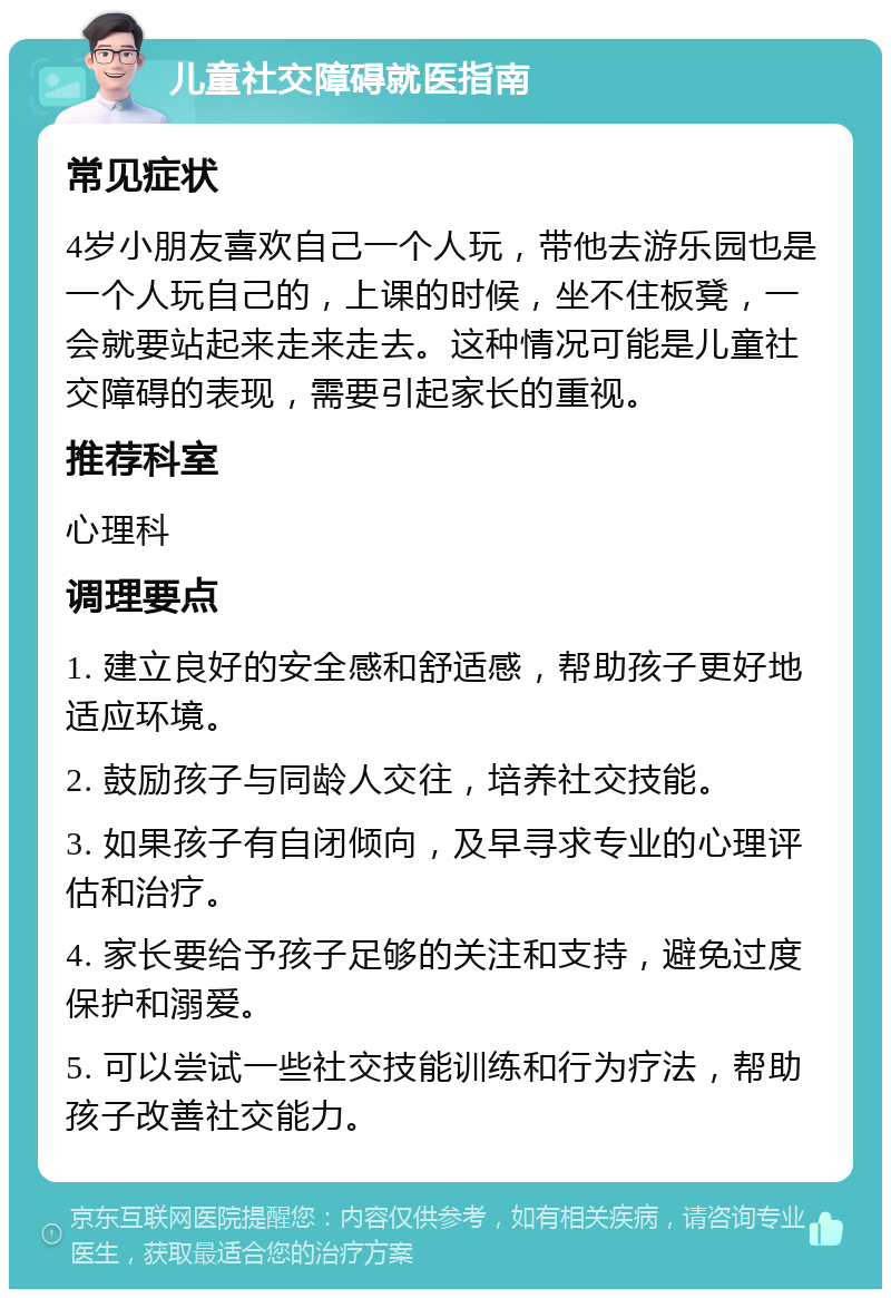 儿童社交障碍就医指南 常见症状 4岁小朋友喜欢自己一个人玩，带他去游乐园也是一个人玩自己的，上课的时候，坐不住板凳，一会就要站起来走来走去。这种情况可能是儿童社交障碍的表现，需要引起家长的重视。 推荐科室 心理科 调理要点 1. 建立良好的安全感和舒适感，帮助孩子更好地适应环境。 2. 鼓励孩子与同龄人交往，培养社交技能。 3. 如果孩子有自闭倾向，及早寻求专业的心理评估和治疗。 4. 家长要给予孩子足够的关注和支持，避免过度保护和溺爱。 5. 可以尝试一些社交技能训练和行为疗法，帮助孩子改善社交能力。