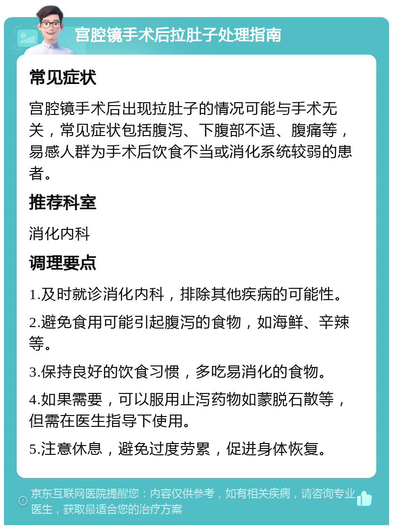 宫腔镜手术后拉肚子处理指南 常见症状 宫腔镜手术后出现拉肚子的情况可能与手术无关，常见症状包括腹泻、下腹部不适、腹痛等，易感人群为手术后饮食不当或消化系统较弱的患者。 推荐科室 消化内科 调理要点 1.及时就诊消化内科，排除其他疾病的可能性。 2.避免食用可能引起腹泻的食物，如海鲜、辛辣等。 3.保持良好的饮食习惯，多吃易消化的食物。 4.如果需要，可以服用止泻药物如蒙脱石散等，但需在医生指导下使用。 5.注意休息，避免过度劳累，促进身体恢复。