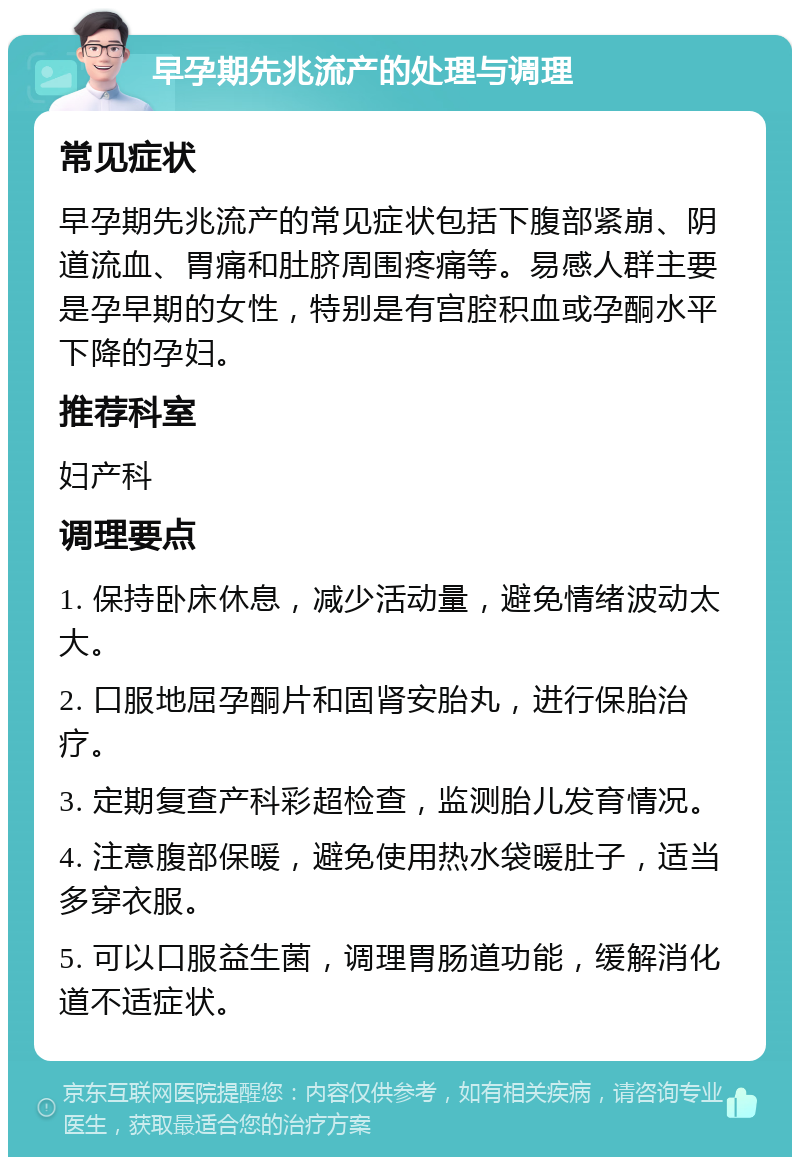 早孕期先兆流产的处理与调理 常见症状 早孕期先兆流产的常见症状包括下腹部紧崩、阴道流血、胃痛和肚脐周围疼痛等。易感人群主要是孕早期的女性，特别是有宫腔积血或孕酮水平下降的孕妇。 推荐科室 妇产科 调理要点 1. 保持卧床休息，减少活动量，避免情绪波动太大。 2. 口服地屈孕酮片和固肾安胎丸，进行保胎治疗。 3. 定期复查产科彩超检查，监测胎儿发育情况。 4. 注意腹部保暖，避免使用热水袋暖肚子，适当多穿衣服。 5. 可以口服益生菌，调理胃肠道功能，缓解消化道不适症状。