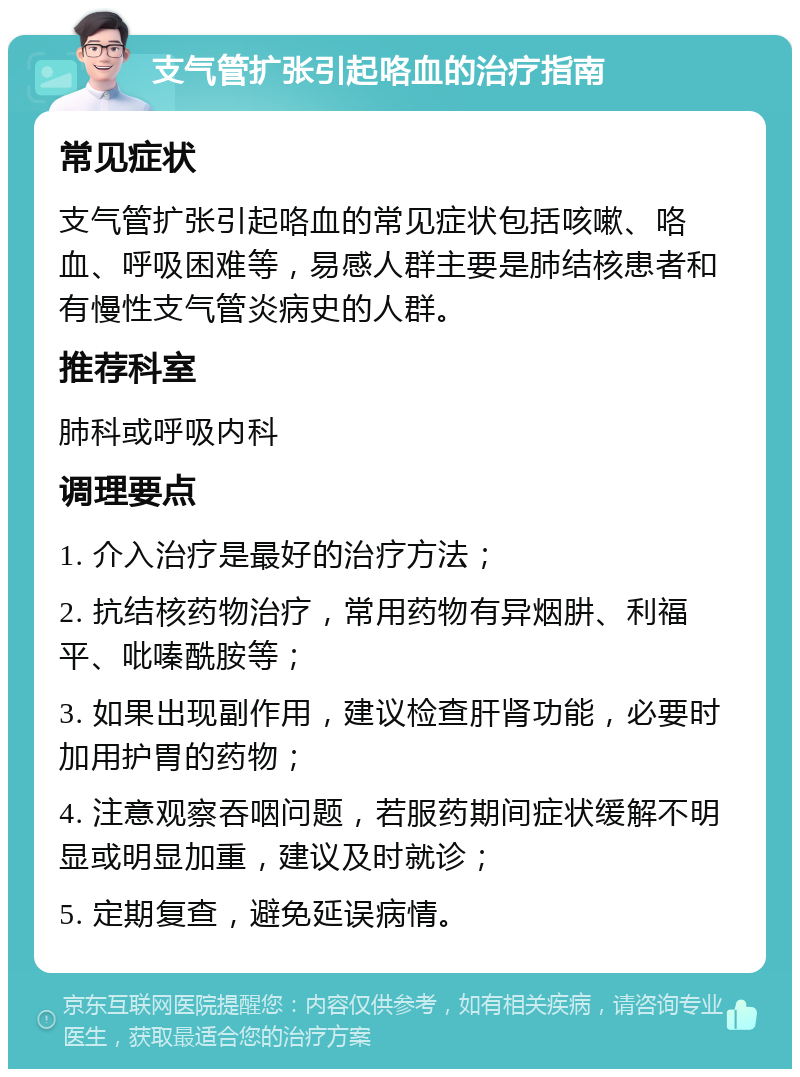 支气管扩张引起咯血的治疗指南 常见症状 支气管扩张引起咯血的常见症状包括咳嗽、咯血、呼吸困难等，易感人群主要是肺结核患者和有慢性支气管炎病史的人群。 推荐科室 肺科或呼吸内科 调理要点 1. 介入治疗是最好的治疗方法； 2. 抗结核药物治疗，常用药物有异烟肼、利福平、吡嗪酰胺等； 3. 如果出现副作用，建议检查肝肾功能，必要时加用护胃的药物； 4. 注意观察吞咽问题，若服药期间症状缓解不明显或明显加重，建议及时就诊； 5. 定期复查，避免延误病情。