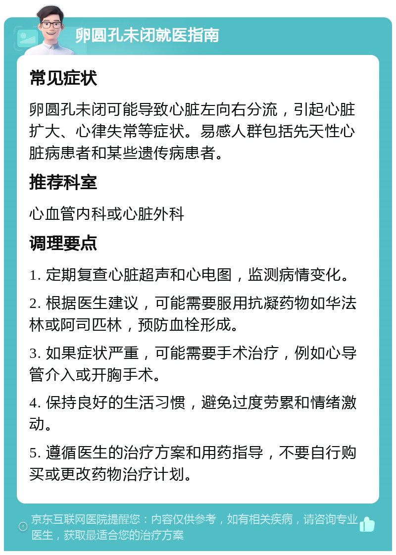 卵圆孔未闭就医指南 常见症状 卵圆孔未闭可能导致心脏左向右分流，引起心脏扩大、心律失常等症状。易感人群包括先天性心脏病患者和某些遗传病患者。 推荐科室 心血管内科或心脏外科 调理要点 1. 定期复查心脏超声和心电图，监测病情变化。 2. 根据医生建议，可能需要服用抗凝药物如华法林或阿司匹林，预防血栓形成。 3. 如果症状严重，可能需要手术治疗，例如心导管介入或开胸手术。 4. 保持良好的生活习惯，避免过度劳累和情绪激动。 5. 遵循医生的治疗方案和用药指导，不要自行购买或更改药物治疗计划。