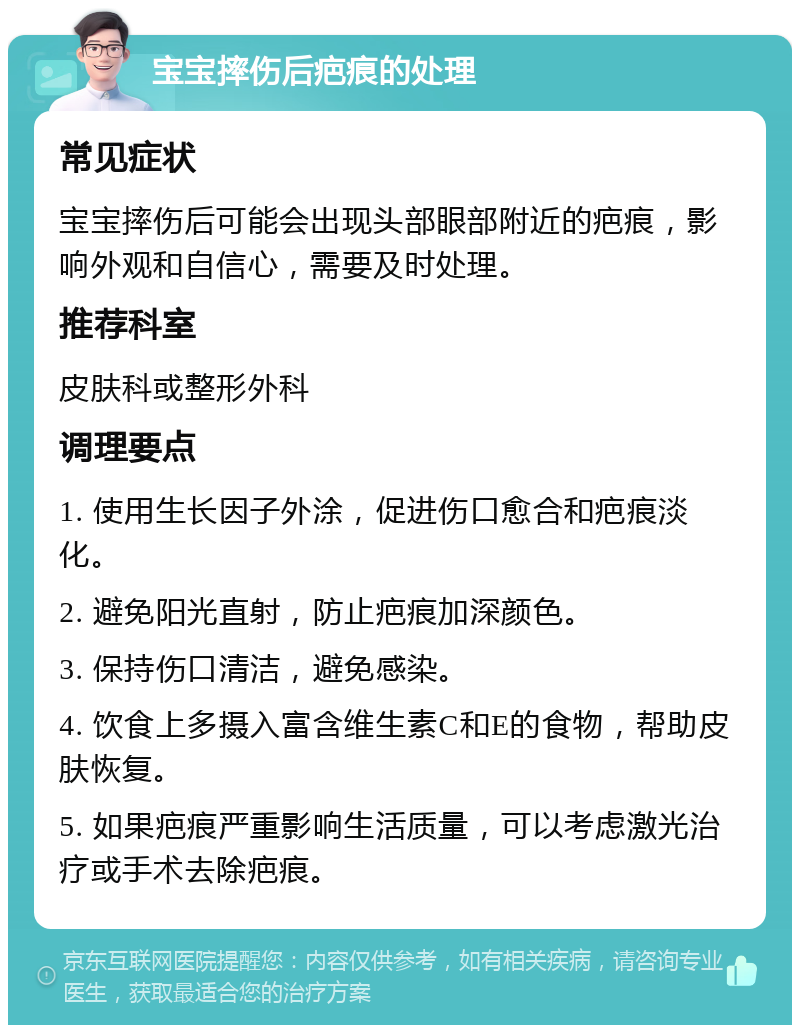 宝宝摔伤后疤痕的处理 常见症状 宝宝摔伤后可能会出现头部眼部附近的疤痕，影响外观和自信心，需要及时处理。 推荐科室 皮肤科或整形外科 调理要点 1. 使用生长因子外涂，促进伤口愈合和疤痕淡化。 2. 避免阳光直射，防止疤痕加深颜色。 3. 保持伤口清洁，避免感染。 4. 饮食上多摄入富含维生素C和E的食物，帮助皮肤恢复。 5. 如果疤痕严重影响生活质量，可以考虑激光治疗或手术去除疤痕。