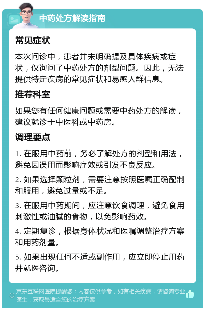 中药处方解读指南 常见症状 本次问诊中，患者并未明确提及具体疾病或症状，仅询问了中药处方的剂型问题。因此，无法提供特定疾病的常见症状和易感人群信息。 推荐科室 如果您有任何健康问题或需要中药处方的解读，建议就诊于中医科或中药房。 调理要点 1. 在服用中药前，务必了解处方的剂型和用法，避免因误用而影响疗效或引发不良反应。 2. 如果选择颗粒剂，需要注意按照医嘱正确配制和服用，避免过量或不足。 3. 在服用中药期间，应注意饮食调理，避免食用刺激性或油腻的食物，以免影响药效。 4. 定期复诊，根据身体状况和医嘱调整治疗方案和用药剂量。 5. 如果出现任何不适或副作用，应立即停止用药并就医咨询。