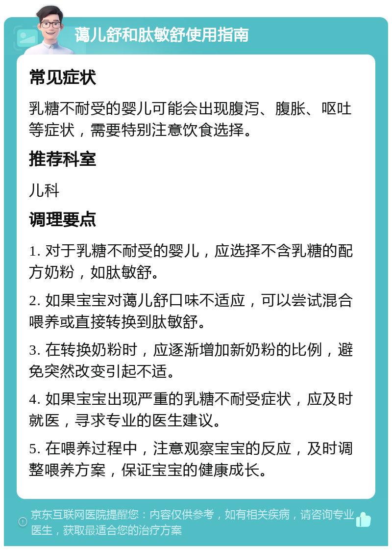 蔼儿舒和肽敏舒使用指南 常见症状 乳糖不耐受的婴儿可能会出现腹泻、腹胀、呕吐等症状，需要特别注意饮食选择。 推荐科室 儿科 调理要点 1. 对于乳糖不耐受的婴儿，应选择不含乳糖的配方奶粉，如肽敏舒。 2. 如果宝宝对蔼儿舒口味不适应，可以尝试混合喂养或直接转换到肽敏舒。 3. 在转换奶粉时，应逐渐增加新奶粉的比例，避免突然改变引起不适。 4. 如果宝宝出现严重的乳糖不耐受症状，应及时就医，寻求专业的医生建议。 5. 在喂养过程中，注意观察宝宝的反应，及时调整喂养方案，保证宝宝的健康成长。