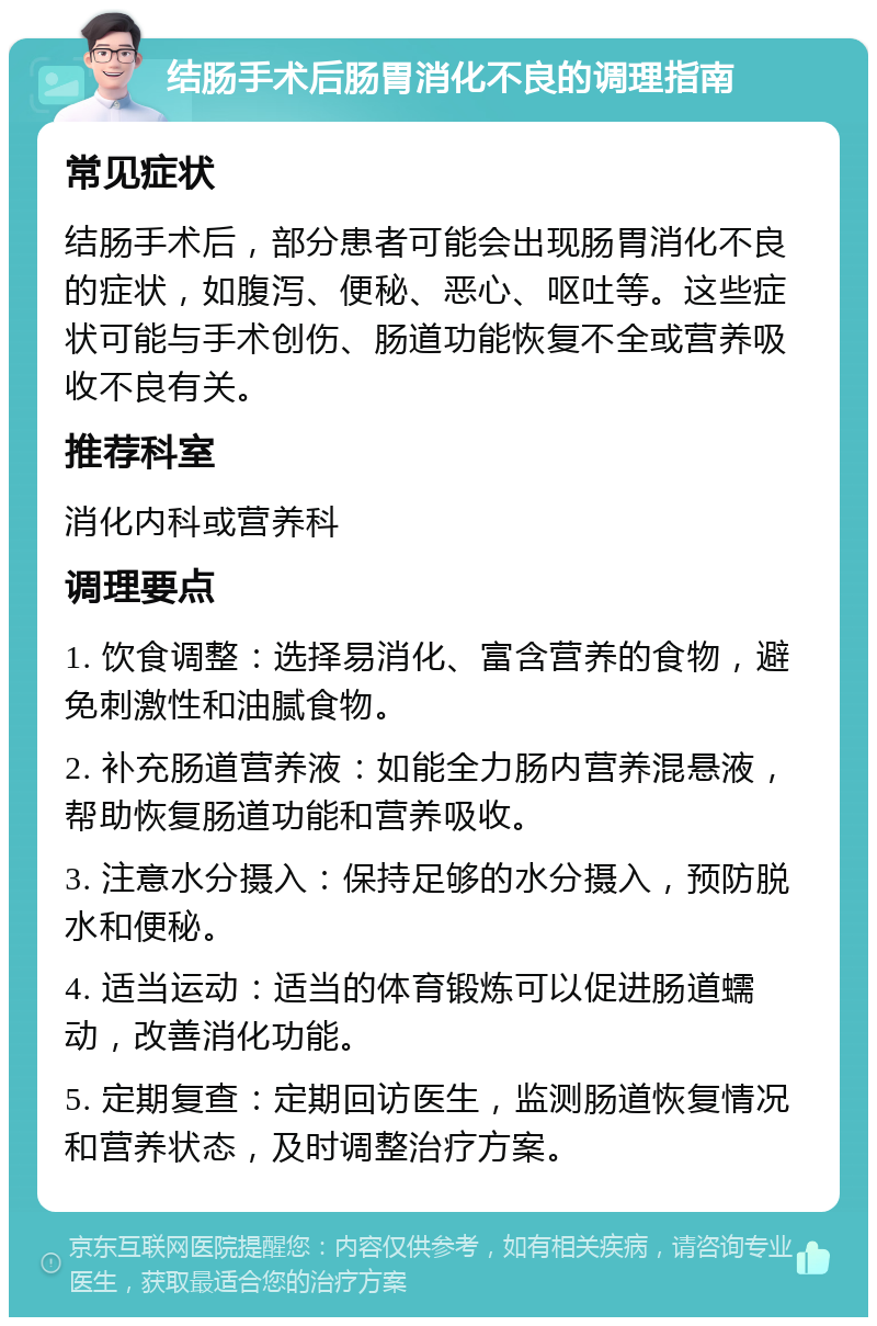 结肠手术后肠胃消化不良的调理指南 常见症状 结肠手术后，部分患者可能会出现肠胃消化不良的症状，如腹泻、便秘、恶心、呕吐等。这些症状可能与手术创伤、肠道功能恢复不全或营养吸收不良有关。 推荐科室 消化内科或营养科 调理要点 1. 饮食调整：选择易消化、富含营养的食物，避免刺激性和油腻食物。 2. 补充肠道营养液：如能全力肠内营养混悬液，帮助恢复肠道功能和营养吸收。 3. 注意水分摄入：保持足够的水分摄入，预防脱水和便秘。 4. 适当运动：适当的体育锻炼可以促进肠道蠕动，改善消化功能。 5. 定期复查：定期回访医生，监测肠道恢复情况和营养状态，及时调整治疗方案。