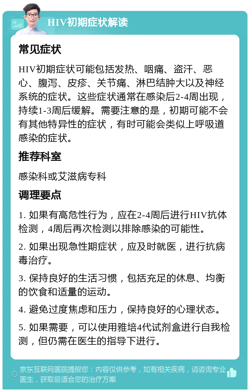 HIV初期症状解读 常见症状 HIV初期症状可能包括发热、咽痛、盗汗、恶心、腹泻、皮疹、关节痛、淋巴结肿大以及神经系统的症状。这些症状通常在感染后2-4周出现，持续1-3周后缓解。需要注意的是，初期可能不会有其他特异性的症状，有时可能会类似上呼吸道感染的症状。 推荐科室 感染科或艾滋病专科 调理要点 1. 如果有高危性行为，应在2-4周后进行HIV抗体检测，4周后再次检测以排除感染的可能性。 2. 如果出现急性期症状，应及时就医，进行抗病毒治疗。 3. 保持良好的生活习惯，包括充足的休息、均衡的饮食和适量的运动。 4. 避免过度焦虑和压力，保持良好的心理状态。 5. 如果需要，可以使用雅培4代试剂盒进行自我检测，但仍需在医生的指导下进行。