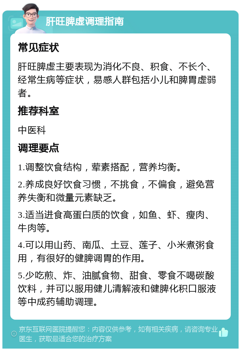 肝旺脾虚调理指南 常见症状 肝旺脾虚主要表现为消化不良、积食、不长个、经常生病等症状，易感人群包括小儿和脾胃虚弱者。 推荐科室 中医科 调理要点 1.调整饮食结构，荤素搭配，营养均衡。 2.养成良好饮食习惯，不挑食，不偏食，避免营养失衡和微量元素缺乏。 3.适当进食高蛋白质的饮食，如鱼、虾、瘦肉、牛肉等。 4.可以用山药、南瓜、土豆、莲子、小米煮粥食用，有很好的健脾调胃的作用。 5.少吃煎、炸、油腻食物、甜食、零食不喝碳酸饮料，并可以服用健儿清解液和健脾化积口服液等中成药辅助调理。