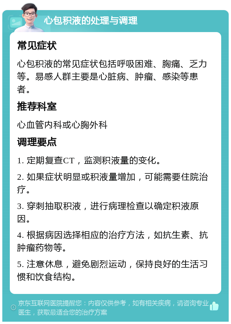 心包积液的处理与调理 常见症状 心包积液的常见症状包括呼吸困难、胸痛、乏力等。易感人群主要是心脏病、肿瘤、感染等患者。 推荐科室 心血管内科或心胸外科 调理要点 1. 定期复查CT，监测积液量的变化。 2. 如果症状明显或积液量增加，可能需要住院治疗。 3. 穿刺抽取积液，进行病理检查以确定积液原因。 4. 根据病因选择相应的治疗方法，如抗生素、抗肿瘤药物等。 5. 注意休息，避免剧烈运动，保持良好的生活习惯和饮食结构。