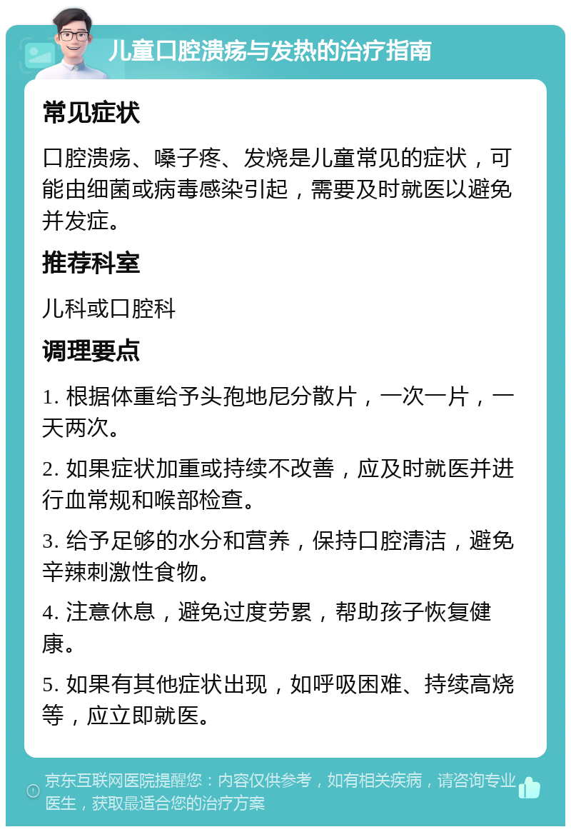 儿童口腔溃疡与发热的治疗指南 常见症状 口腔溃疡、嗓子疼、发烧是儿童常见的症状，可能由细菌或病毒感染引起，需要及时就医以避免并发症。 推荐科室 儿科或口腔科 调理要点 1. 根据体重给予头孢地尼分散片，一次一片，一天两次。 2. 如果症状加重或持续不改善，应及时就医并进行血常规和喉部检查。 3. 给予足够的水分和营养，保持口腔清洁，避免辛辣刺激性食物。 4. 注意休息，避免过度劳累，帮助孩子恢复健康。 5. 如果有其他症状出现，如呼吸困难、持续高烧等，应立即就医。